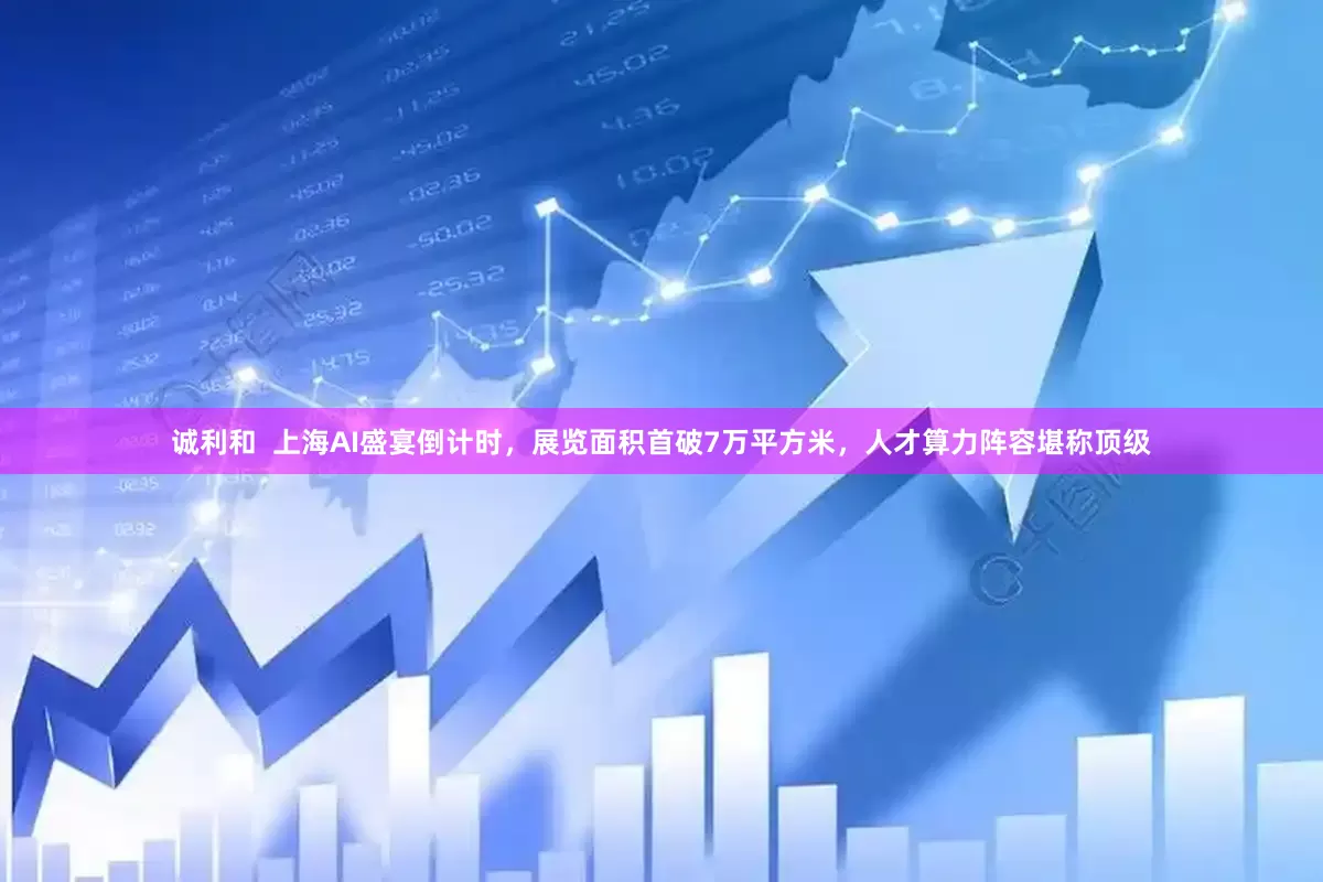诚利和  上海AI盛宴倒计时，展览面积首破7万平方米，人才算力阵容堪称顶级