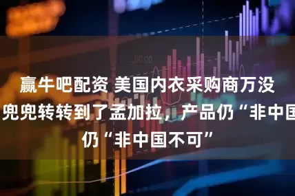 赢牛吧配资 美国内衣采购商万没想到：兜兜转转到了孟加拉，产品仍“非中国不可”