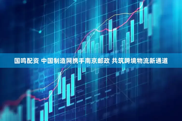 国鸣配资 中国制造网携手南京邮政 共筑跨境物流新通道