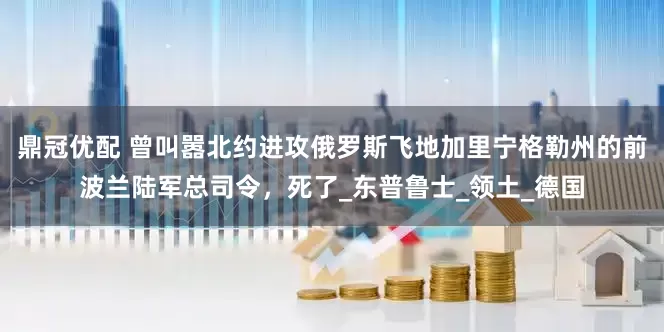 鼎冠优配 曾叫嚣北约进攻俄罗斯飞地加里宁格勒州的前波兰陆军总司令，死了_东普鲁士_领土_德国