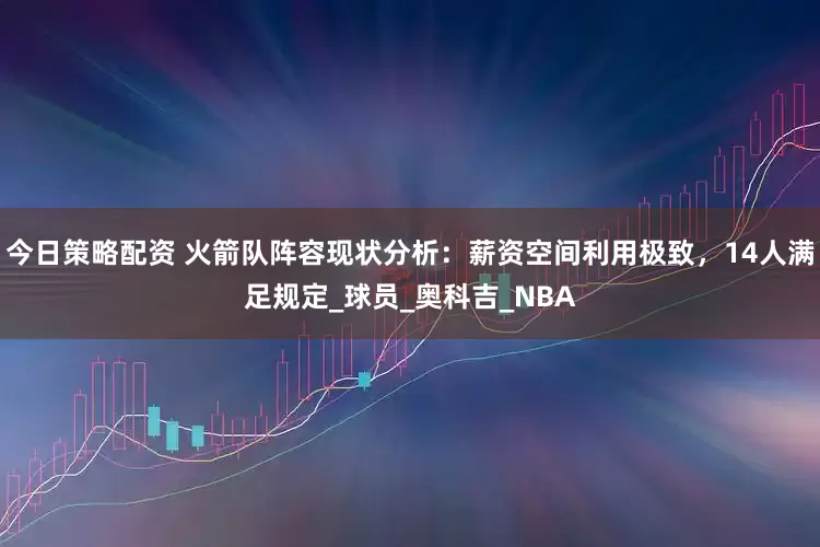 今日策略配资 火箭队阵容现状分析：薪资空间利用极致，14人满足规定_球员_奥科吉_NBA