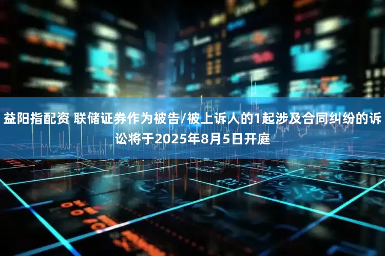 益阳指配资 联储证券作为被告/被上诉人的1起涉及合同纠纷的诉讼将于2025年8月5日开庭