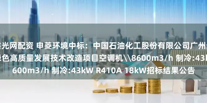 鑫光网配资 申菱环境中标：中国石油化工股份有限公司广州分公司广州分公司安全绿色高质量发展技术改造项目空调机\8600m3/h 制冷:43kW R410A 18kW招标结果公告