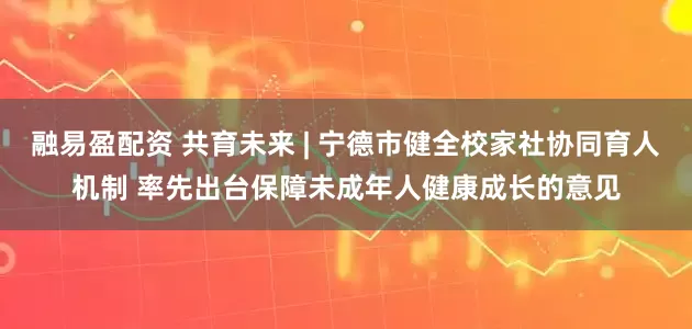 融易盈配资 共育未来 | 宁德市健全校家社协同育人机制 率先出台保障未成年人健康成长的意见