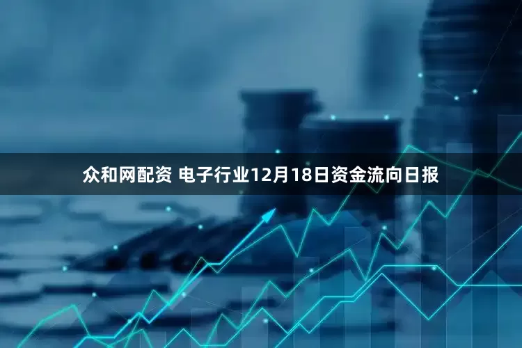 众和网配资 电子行业12月18日资金流向日报