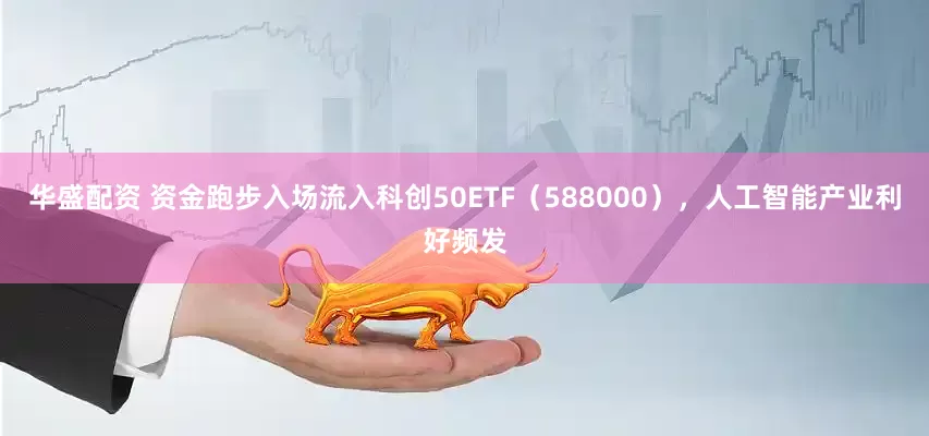 华盛配资 资金跑步入场流入科创50ETF（588000），人工智能产业利好频发